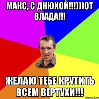 Макс, с днюхой!!!)))от Влада!!! Желаю тебе крутить всем вертухи!!!