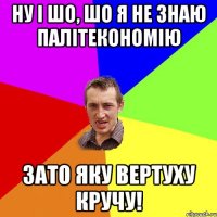 ну і шо, шо я не знаю палітекономію зато яку вертуху кручу!