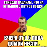 спиздел пацанам , что на НГ выпил 5 литров водки . вчера от 0.5 пива домой несли .