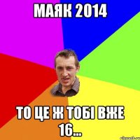 Маяк 2014 то це ж тобі вже 16...