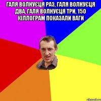 ГАЛЯ ВОЛНУЄЦЯ РАЗ, ГАЛЯ ВОЛНУЄЦЯ ДВА, ГАЛЯ ВОЛНУЄЦЯ ТРИ, 15О КІЛЛОГРАМ ПОКАЗАЛИ ВАГИ 