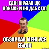 ЕДІК СКАЗАВ ЩО ПОКАЖЕ МЕНІ ДАБ СТІП ОБЗАРКАВ МЕНІ УСЕ ЕБАЛО