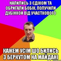 Напились з Єдіком та обригали бобік, получили дубінкой від участкового Кажем усім шо бились з беркутом на майдані