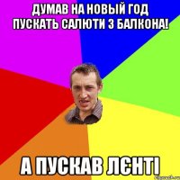 Думав на новый год пускать салюти з балкона! А пускав лєнті