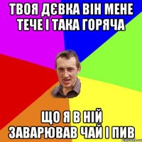 Твоя дєвка він мене тече і така горяча Що я в ній заварював чай і пив