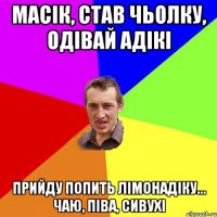 Масік, став чьолку, одівай адікі прийду попить лімонадіку... чаю, піва, сивухі