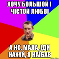 Хочу большой і чістой любві А нє, мала, іди нахуй, я наїбав