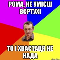 Рома, не умієш вєртухі То і хвастаця не нада