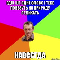 Едік ше одне слово і тебе повезуть на природу отдихать навсєгда