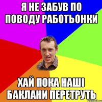 я не забув по поводу работьонки хай пока наші баклани перетруть