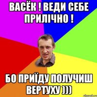 Васёк ! Веди себе прилічно ! Бо приїду получиш ВЕРТУХУ )))