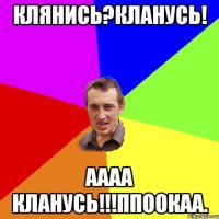 Клянись?Кланусь! Аааа кланусь!!!ППоокаа.