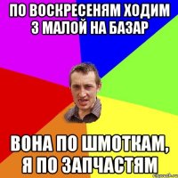 По воскресеням ходим з малой на базар вона по шмоткам, я по запчастям