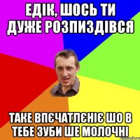 Едік, шось ти дуже розпиздівся таке впєчатлєніє шо в тебе зуби ше молочні