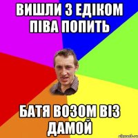 вишли з едіком піва попить батя возом віз дамой