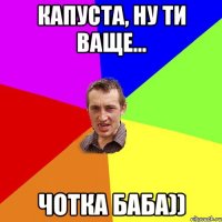 Капуста, ну ти ваще... чотка баба))