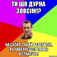 ти шо дурна зовсім!? на скейті такий адреналін, як навернешся так не встанешь!