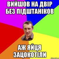 Вийшов на двір без підштаніков аж яйця зацокотіли