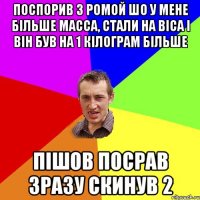 Поспорив з Ромой шо у мене більше масса, стали на віса і він був на 1 кілограм більше Пішов посрав зразу скинув 2