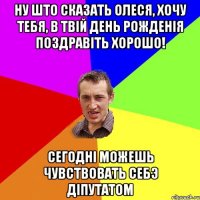 ну што сказать Олеся, хочу тебя, в твiй день рожденiя поздравiть хорошо! сегоднi можешь чувствовать себэ дiпутатом