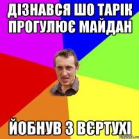 ДІЗНАВСЯ ШО ТАРІК ПРОГУЛЮЄ МАЙДАН ЙОБНУВ З ВЄРТУХІ