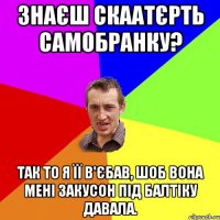 Знаєш скаатєрть самобранку? Так то я її в'єбав, шоб вона мені закусон під балтіку давала.