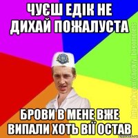 Чуєш едік не дихай пожалуста Брови в мене вже випали хоть вії остав