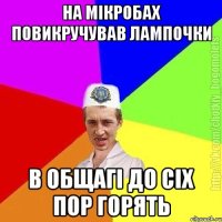 на мікробах повикручував лампочки в общагі до сіх пор горять