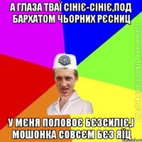 а глаза тваї сініє-сініє,под бархатом чьорних рєсниц у мєня половоє бєзсиліє,і мошонка совсєм бєз яїц