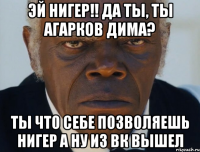 Эй Нигер!! да ты, ТЫ АГАРКОВ ДИМА? ты что себе позволяешь нигер а ну из вк вышел