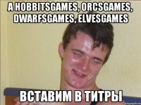 А HobbitsGаmes, OrcsGames, DwarfsGames, ElvesGames Вставим в титры