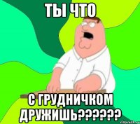 ты что с грудничком дружишь??????