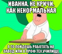 Иванна, не кричи, как ненормальная а то пойдешь работать на завод или в Проф.тех.училище