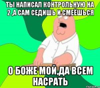 Ты написал контрольную на 2 ,а сам седишь и смеёшься о боже мой,да всем насрать