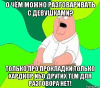 О чём можно разговаривать с девушками? ТОЛЬКО ПРО ПРОКЛАДКИ,ТОЛЬКО ХАРДКОР,ИБО ДРУГИХ ТЕМ ДЛЯ РАЗГОВОРА НЕТ!