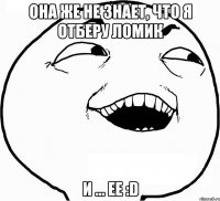 она же не знает, что я отберу ломик и ... ее :D