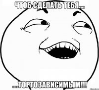 Чтоб сделать тебя.... ....ТОРТОЗАВИСИМЫМ!!!