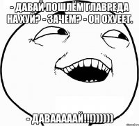 - Давай пошлём главреда на хуй? - Зачем? - Он охуеет. - ДАВАААААЙ!!!))))))