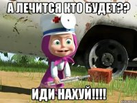 а лечится кто будет?? иди нахуй!!!!