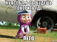 ну всё бл..ь ты будешь говорить где лего