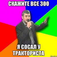 скажите все 300 я сосал у тракториста