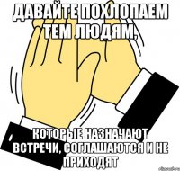 Давайте похлопаем тем людям, которые назначают встречи, соглашаются и не приходят