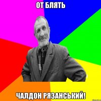 От блять ЧАЛДОН РЯЗАНСЬКИЙ!