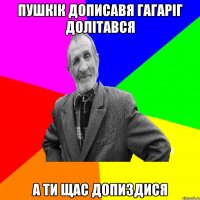 ПУШКІК ДОПИСАВЯ ГАГАРІГ ДОЛІТАВСЯ А ТИ ЩАС ДОПИЗДИСЯ