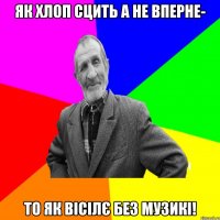 Як хлоп сцить а не вперне- то як вісілє без музикі!