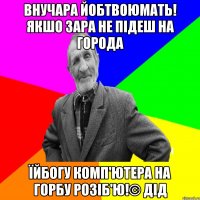 Внучара йобтвоюмать! Якшо зара не підеш на города Їйбогу комп'ютера на горбу розіб'ю!© Дід