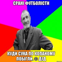 Срані футболісти Куди сука по копаному побігли. © Дід