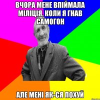 Вчора мене впіймала міліція, коли я гнав самогон але мені як-ся похуй