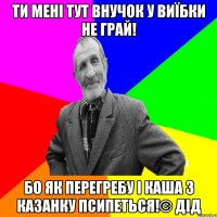 Ти мені тут внучок у виїбки не грай! Бо як перегребу і каша з казанку псипеться!© Дід