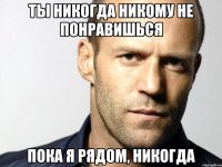 ты никогда никому не понравишься пока я рядом, никогда